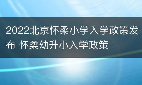 2022北京怀柔小学入学政策发布 怀柔幼升小入学政策