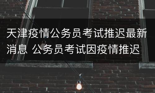 天津疫情公务员考试推迟最新消息 公务员考试因疫情推迟