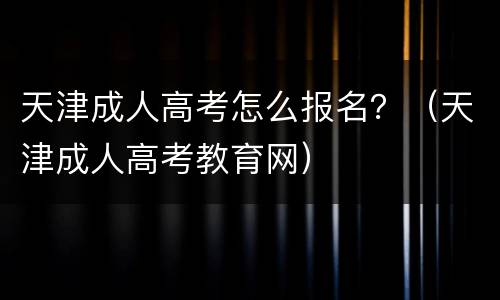 天津成人高考怎么报名？（天津成人高考教育网）