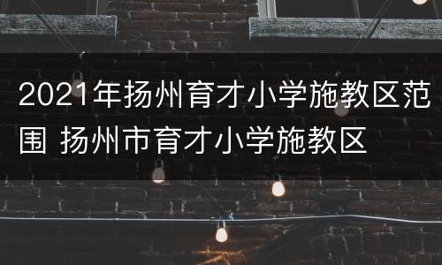 2021年扬州育才小学施教区范围 扬州市育才小学施教区