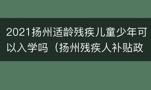 2021扬州适龄残疾儿童少年可以入学吗（扬州残疾人补贴政策）