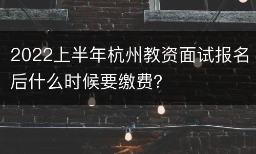 2022上半年杭州教资面试报名后什么时候要缴费？