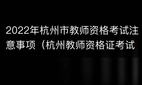 2022年杭州市教师资格考试注意事项（杭州教师资格证考试要求）