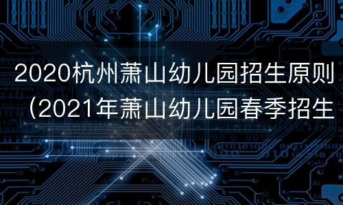 2020杭州萧山幼儿园招生原则（2021年萧山幼儿园春季招生）