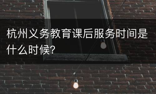 杭州义务教育课后服务时间是什么时候？