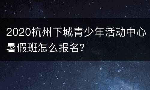 2020杭州下城青少年活动中心暑假班怎么报名？