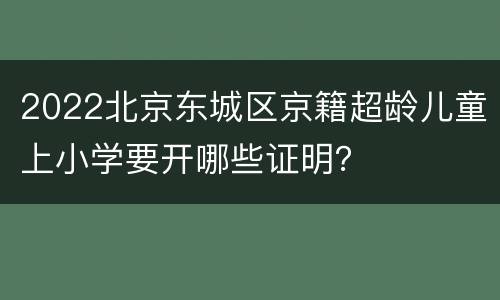 2022北京东城区京籍超龄儿童上小学要开哪些证明？