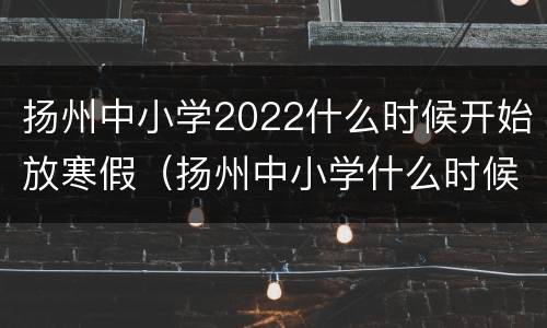 扬州中小学2022什么时候开始放寒假（扬州中小学什么时候放暑假）