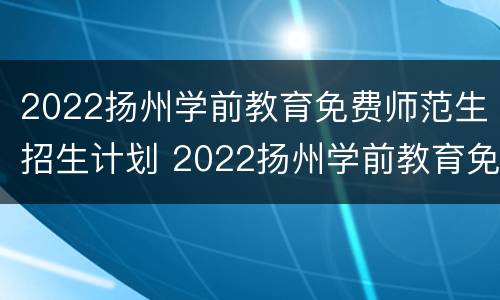 2022扬州学前教育免费师范生招生计划 2022扬州学前教育免费师范生招生计划表