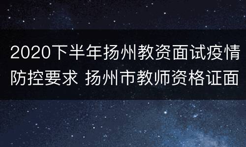 2020下半年扬州教资面试疫情防控要求 扬州市教师资格证面试