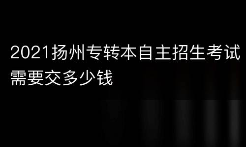 2021扬州专转本自主招生考试需要交多少钱