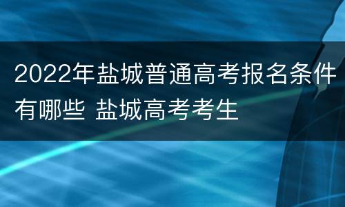 2022年盐城普通高考报名条件有哪些 盐城高考考生