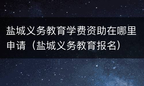 盐城义务教育学费资助在哪里申请（盐城义务教育报名）