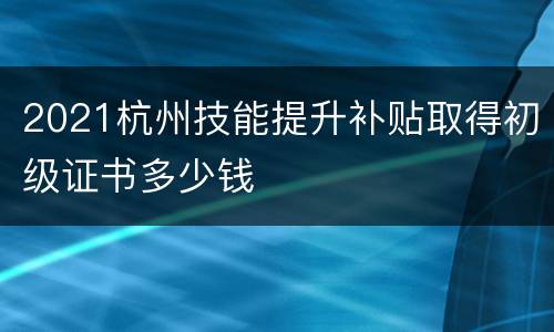 2021杭州技能提升补贴取得初级证书多少钱