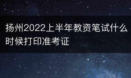 扬州2022上半年教资笔试什么时候打印准考证