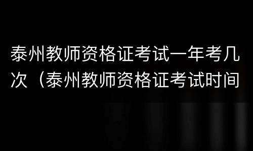 泰州教师资格证考试一年考几次（泰州教师资格证考试时间2021）