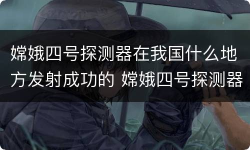 嫦娥四号探测器在我国什么地方发射成功的 嫦娥四号探测器在什么地方发射成功的