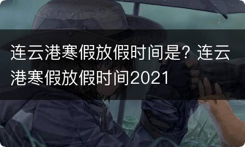 连云港寒假放假时间是? 连云港寒假放假时间2021