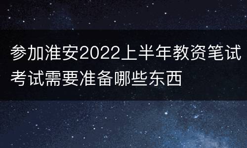 参加淮安2022上半年教资笔试考试需要准备哪些东西