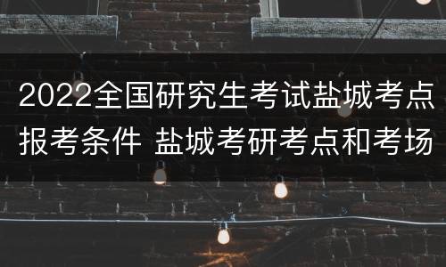 2022全国研究生考试盐城考点报考条件 盐城考研考点和考场安排