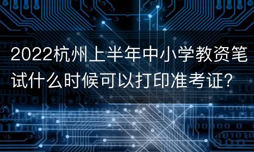 2022杭州上半年中小学教资笔试什么时候可以打印准考证?