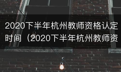 2020下半年杭州教师资格认定时间（2020下半年杭州教师资格认定时间表）