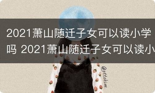 2021萧山随迁子女可以读小学吗 2021萧山随迁子女可以读小学吗知乎