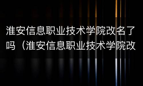 淮安信息职业技术学院改名了吗（淮安信息职业技术学院改名了吗）