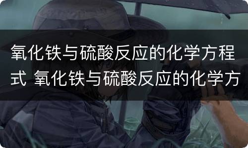 氧化铁与硫酸反应的化学方程式 氧化铁与硫酸反应的化学方程式是什么