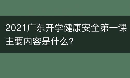 2021广东开学健康安全第一课主要内容是什么？