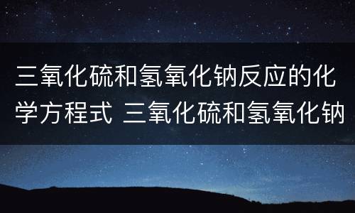 三氧化硫和氢氧化钠反应的化学方程式 三氧化硫和氢氧化钠反应的化学方程式是什么