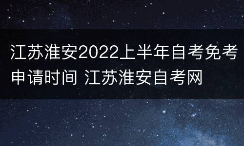 江苏淮安2022上半年自考免考申请时间 江苏淮安自考网