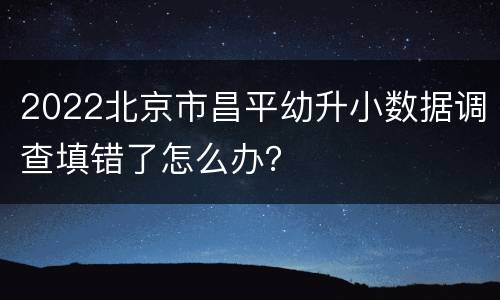 2022北京市昌平幼升小数据调查填错了怎么办？