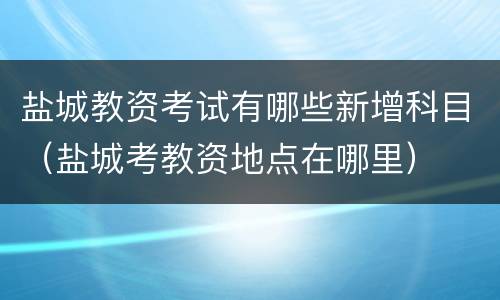 盐城教资考试有哪些新增科目（盐城考教资地点在哪里）