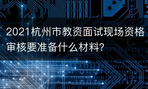 2021杭州市教资面试现场资格审核要准备什么材料？