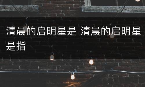 清晨的启明星是 清晨的启明星是指