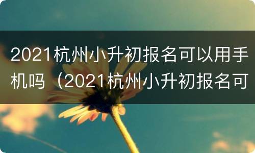 2021杭州小升初报名可以用手机吗（2021杭州小升初报名可以用手机吗考试）