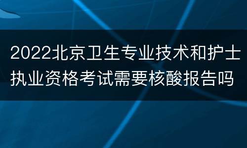 2022北京卫生专业技术和护士执业资格考试需要核酸报告吗