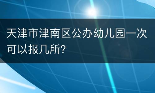 天津市津南区公办幼儿园一次可以报几所？