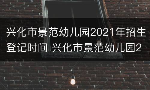 兴化市景范幼儿园2021年招生登记时间 兴化市景范幼儿园2021年招生登记时间