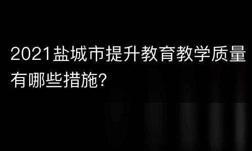 2021盐城市提升教育教学质量有哪些措施？