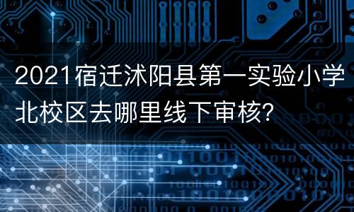 2021宿迁沭阳县第一实验小学北校区去哪里线下审核？