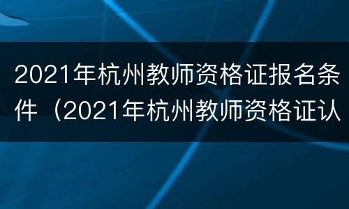 2021年杭州教师资格证报名条件（2021年杭州教师资格证认定）