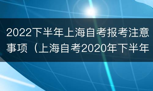 2022下半年上海自考报考注意事项（上海自考2020年下半年自考报名时间）