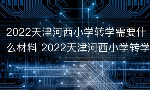 2022天津河西小学转学需要什么材料 2022天津河西小学转学需要什么材料和手续