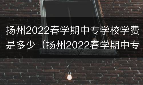 扬州2022春学期中专学校学费是多少（扬州2022春学期中专学校学费是多少呢）