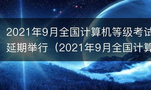 2021年9月全国计算机等级考试延期举行（2021年9月全国计算机等级考试延期举行几次）