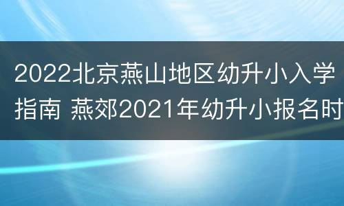 2022北京燕山地区幼升小入学指南 燕郊2021年幼升小报名时间