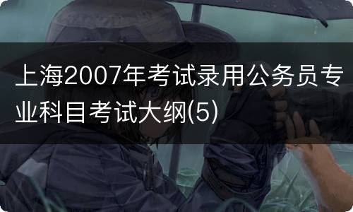 上海2007年考试录用公务员专业科目考试大纲(5)