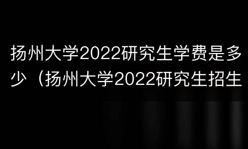 扬州大学2022研究生学费是多少（扬州大学2022研究生招生）